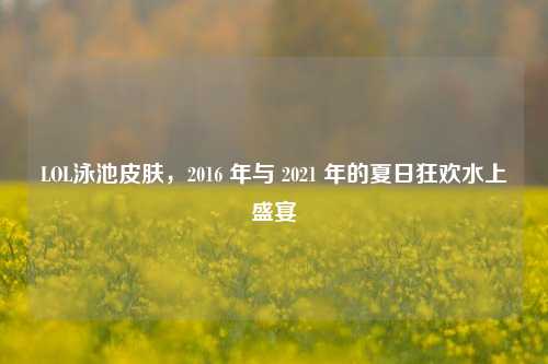 LOL泳池皮肤，2016 年与 2021 年的夏日狂欢水上盛宴