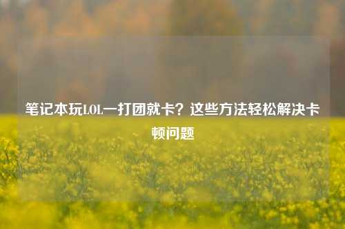 笔记本玩LOL一打团就卡？这些方法轻松解决卡顿问题
