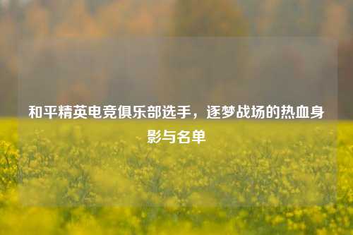 和平精英电竞俱乐部选手，逐梦战场的热血身影与名单