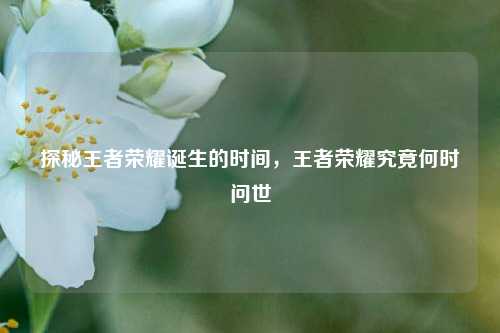 探秘王者荣耀诞生的时间，王者荣耀究竟何时问世