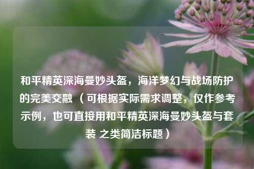 和平精英深海曼妙头盔，海洋梦幻与战场防护的完美交融 （可根据实际需求调整，仅作参考示例，也可直接用和平精英深海曼妙头盔与套装 之类简洁标题）