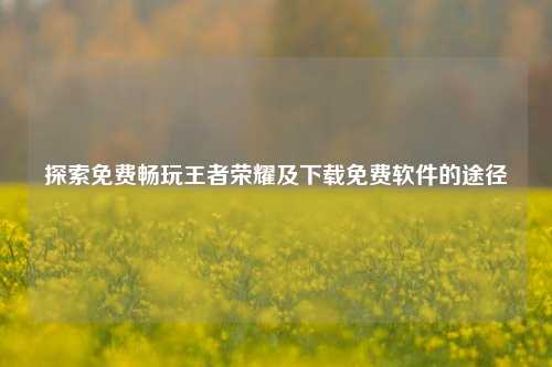 探索免费畅玩王者荣耀及下载免费软件的途径