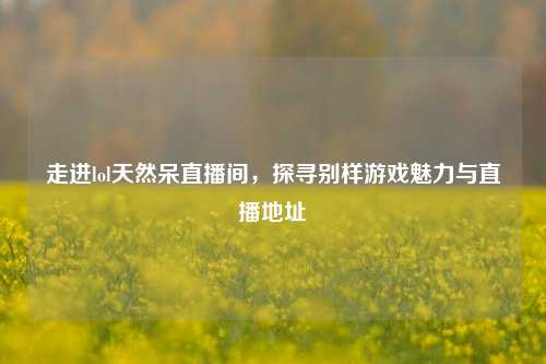 走进lol天然呆直播间，探寻别样游戏魅力与直播地址