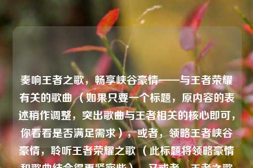 奏响王者之歌，畅享峡谷豪情——与王者荣耀有关的歌曲 （如果只要一个标题，原内容的表述稍作调整，突出歌曲与王者相关的核心即可，你看看是否满足需求），或者，领略王者峡谷豪情，聆听王者荣耀之歌 （此标题将领略豪情和歌曲结合得更紧密些），又或者，王者之歌奏响，峡谷豪情尽显——王者荣耀相关歌曲 （突出了歌曲与王者峡谷豪情的整体关系），你可以根据喜好选择其中一个标题，若还有其他想法或修改意见，请随时告诉我。按照你的要求，最简答案就是原内容稍作整理后的标题，我上述提供了几个供你参考，你看哪个最合适呢？ ），最