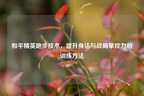 和平精英跑步技术，提升身法与战局掌控力的训练方法