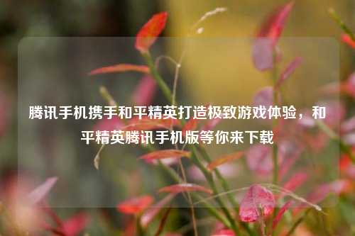 腾讯手机携手和平精英打造极致游戏体验，和平精英腾讯手机版等你来下载