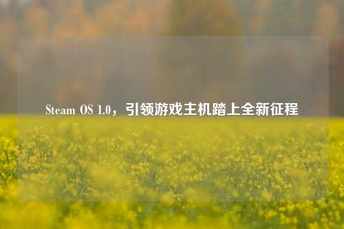 Steam OS 1.0，引领游戏主机踏上全新征程