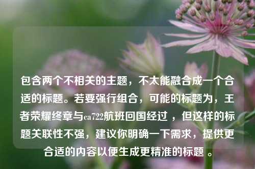 包含两个不相关的主题，不太能融合成一个合适的标题。若要强行组合，可能的标题为，王者荣耀终章与ca722航班回国经过 ，但这样的标题关联性不强，建议你明确一下需求，提供更合适的内容以便生成更精准的标题 。