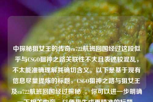 中探秘狙女王的传奇ca722航班回国经过这段似乎与CSGO狙神之路关联性不大且表述较混乱，不太能准确理解其确切含义。以下是基于现有信息尽量提炼的标题，CSGO狙神之路与狙女王及ca722航班回国经过探秘  。你可以进一步明确一下相关内容，以便我生成更精准的标题。