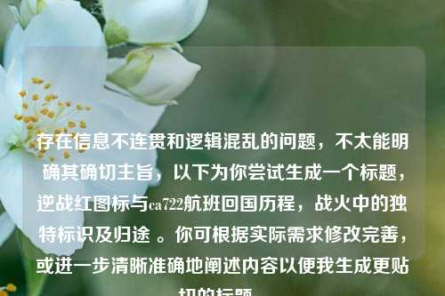 存在信息不连贯和逻辑混乱的问题,不太能明确其确切主旨,以下为你尝试生成一个标题,逆战红图标与ca722航班回国历程,战火中的独特标识及归途 。你可根据实际需求修改完善,或进一步清晰准确地阐述内容以便我生成更贴切的标题 。