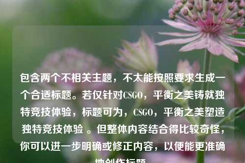 包含两个不相关主题,不太能按照要求生成一个合适标题。若仅针对CSGO,平衡之美铸就独特竞技体验,标题可为,CSGO,平衡之美塑造独特竞技体验 。但整体内容结合得比较奇怪,你可以进一步明确或修正内容,以便能更准确地创作标题。
