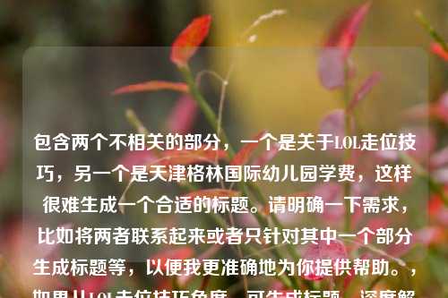 包含两个不相关的部分，一个是关于LOL走位技巧，另一个是天津格林国际幼儿园学费，这样很难生成一个合适的标题。请明确一下需求，比如将两者联系起来或者只针对其中一个部分生成标题等，以便我更准确地为你提供帮助。，如果从LOL走位技巧角度，可生成标题，深度解析LOL走位技巧的连接与运用 ；从幼儿园学费角度，可生成标题，天津格林国际幼儿园学费情况 。
