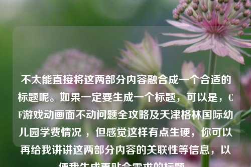 不太能直接将这两部分内容融合成一个合适的标题呢。如果一定要生成一个标题,可以是,CF游戏动画面不动问题全攻略及天津格林国际幼儿园学费情况 ,但感觉这样有点生硬,你可以再给我讲讲这两部分内容的关联性等信息,以便我生成更贴合需求的标题 。