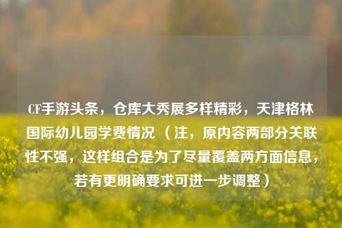 CF手游头条,仓库大秀展多样精彩,天津格林国际幼儿园学费情况 (注,原内容两部分关联性不强,这样组合是为了尽量覆盖两方面信息,若有更明确要求可进一步调整)
