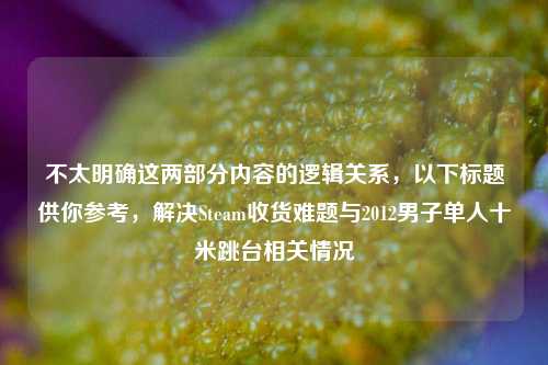 不太明确这两部分内容的逻辑关系，以下标题供你参考，解决Steam收货难题与2012男子单人十米跳台相关情况