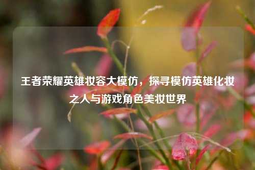 王者荣耀英雄妆容大模仿,探寻模仿英雄化妆之人与游戏角色美妆世界