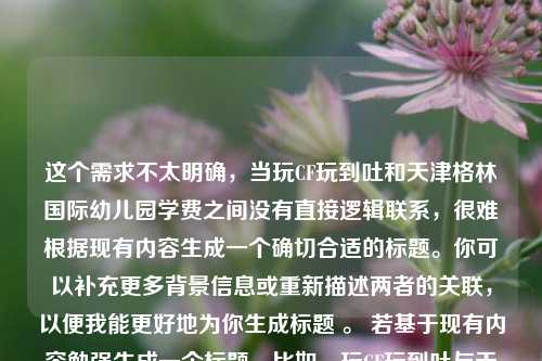 这个需求不太明确,当玩CF玩到吐和天津格林国际幼儿园学费之间没有直接逻辑联系,很难根据现有内容生成一个确切合适的标题。你可以补充更多背景信息或重新描述两者的关联,以便我能更好地为你生成标题 。 若基于现有内容勉强生成一个标题,比如,玩CF玩到吐与天津格林国际幼儿园学费的别样关联 ,你看看是否符合你心中的预期,如果不符合,你可以进一步给我说明具体要求。