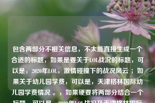 包含两部分不相关信息,不太能直接生成一个合适的标题,如果是要关于LOL战况的标题,可以是,2020年LOL,激情碰撞下的战况风云 ;如果关于幼儿园学费,可以是,天津格林国际幼儿园学费情况 。,如果硬要将两部分结合一个标题,可以是,2020年LOL战况及天津格林国际幼儿园学费相关 ,但这样的标题比较勉强且关联性不强。你可以进一步明确需求,以便我生成更符合你心意的标题 。