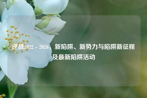 逆战2022 - 2026,新陷阱、新势力与陷阱新征程及最新陷阱活动