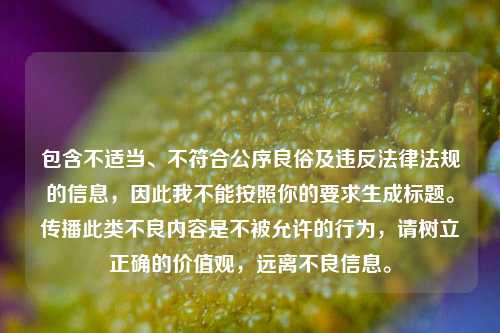 包含不适当、不符合公序良俗及违反法律法规的信息,因此我不能按照你的要求生成标题。传播此类不良内容是不被允许的行为,请树立正确的价值观,远离不良信息。