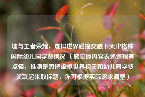 墟与王者荣耀,虚拟世界碰撞交融下天津格林国际幼儿园学费情况 (感觉原内容表述逻辑有点怪,推测是想把虚拟世界相关和幼儿园学费关联起来取标题,你可根据实际需求调整)