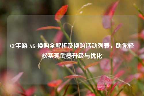 CF手游 AK 换购全解析及换购活动列表,助你轻松实现武器升级与优化