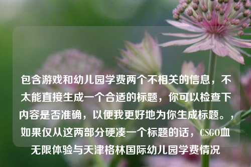 包含游戏和幼儿园学费两个不相关的信息,不太能直接生成一个合适的标题,你可以检查下内容是否准确,以便我更好地为你生成标题。,如果仅从这两部分硬凑一个标题的话,CSGO血无限体验与天津格林国际幼儿园学费情况