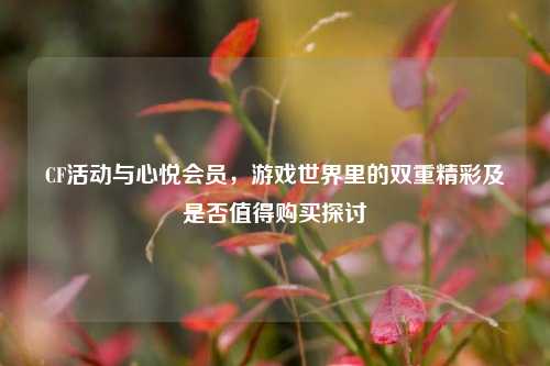 CF活动与心悦会员,游戏世界里的双重精彩及是否值得购买探讨
