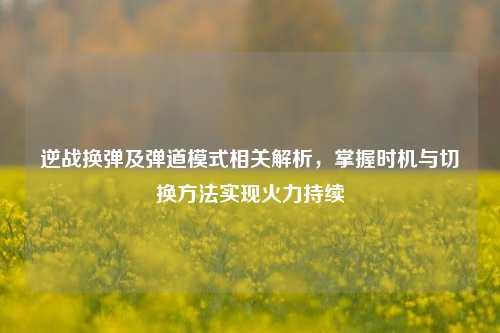 逆战换弹及弹道模式相关解析,掌握时机与切换方法实现火力持续