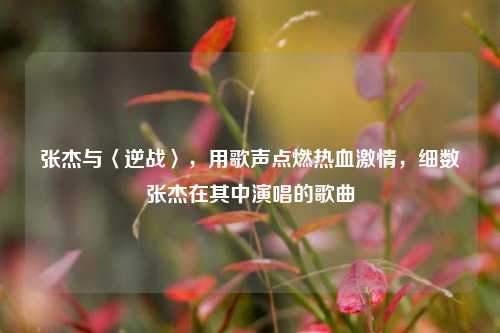 张杰与〈逆战〉，用歌声点燃热血激情，细数张杰在其中演唱的歌曲