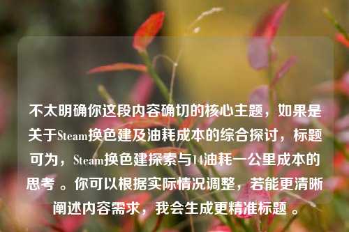 不太明确你这段内容确切的核心主题,如果是关于Steam换色建及油耗成本的综合探讨,标题可为,Steam换色建探索与14油耗一公里成本的思考 。你可以根据实际情况调整,若能更清晰阐述内容需求,我会生成更精准标题 。