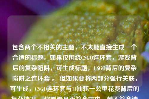 包含两个不相关的主题,不太能直接生成一个合适的标题。如果仅围绕CSGO连环套,游戏背后的复杂陷阱,可生成标题,CSGO背后的复杂陷阱之连环套 。 但如果要将两部分强行关联,可生成,CSGO连环套与14油耗一公里花费背后的复杂情况 ,你看看是否符合需求,若不符合请进一步说明。
