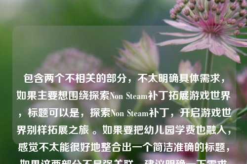 包含两个不相关的部分,不太明确具体需求,如果主要想围绕探索Non Steam补丁拓展游戏世界,标题可以是,探索Non Steam补丁,开启游戏世界别样拓展之旅 。如果要把幼儿园学费也融入,感觉不太能很好地整合出一个简洁准确的标题,如果这两部分不是强关联,建议明确一下需求以便更精准拟题。