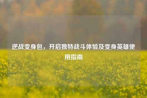 逆战变身包,开启独特战斗体验及变身英雄使用指南