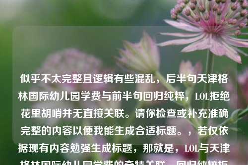 似乎不太完整且逻辑有些混乱,后半句天津格林国际幼儿园学费与前半句回归纯粹,LOL拒绝花里胡哨并无直接关联。请你检查或补充准确完整的内容以便我能生成合适标题。,若仅依据现有内容勉强生成标题,那就是,LOL与天津格林国际幼儿园学费的奇特关联,回归纯粹拒绝花里胡哨 ,但这显然不符合正常的内容逻辑关系。