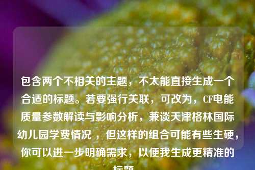 包含两个不相关的主题,不太能直接生成一个合适的标题。若要强行关联,可改为,CF电能质量参数解读与影响分析,兼谈天津格林国际幼儿园学费情况 ,但这样的组合可能有些生硬,你可以进一步明确需求,以便我生成更精准的标题 。
