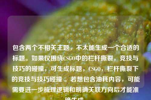 包含两个不相关主题,不太能生成一个合适的标题。如果仅围绕CSGO中的栏杆撕裂,竞技与技巧的碰撞,可生成标题,CSGO,栏杆撕裂下的竞技与技巧碰撞 。若想包含油耗内容,可能需要进一步梳理逻辑和明确关联方向后才能准确生成。