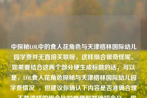 中探秘LOL中的食人花角色与天津格林国际幼儿园学费并无直接关联呀，这样组合很奇怪呢。如果要结合这两个部分硬生成标题的话，可以是，LOL食人花角色探秘与天津格林国际幼儿园学费情况  ，但建议你确认下内容是否准确合理，不然这样的组合比较难理解其确切含义。 你看看是不是有表述错误呢？可以修正后再让我帮忙。