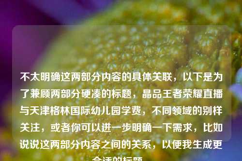 不太明确这两部分内容的具体关联,以下是为了兼顾两部分硬凑的标题,晶品王者荣耀直播与天津格林国际幼儿园学费,不同领域的别样关注,或者你可以进一步明确一下需求,比如说说这两部分内容之间的关系,以便我生成更合适的标题 。