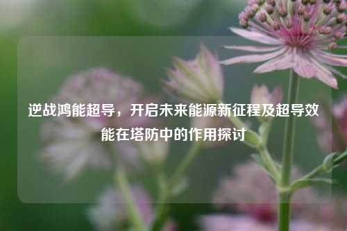 逆战鸿能超导,开启未来能源新征程及超导效能在塔防中的作用探讨