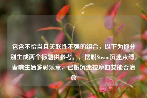包含不恰当且关联性不强的组合,以下为你分别生成两个标题供参考,,摆脱Steam沉迷束缚,奏响生活多彩乐章,已婚沉迷按摩妇女能否治愈