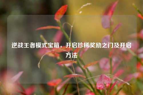 逆战王者模式宝箱,开启珍稀奖励之门及开启方法