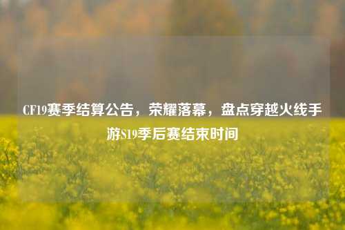 CF19赛季结算公告,荣耀落幕,盘点穿越火线手游S19季后赛结束时间
