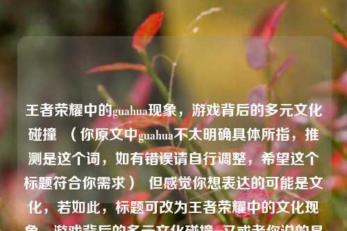 王者荣耀中的guahua现象，游戏背后的多元文化碰撞  （你原文中guahua不太明确具体所指，推测是这个词，如有错误请自行调整，希望这个标题符合你需求）  但感觉你想表达的可能是文化，若如此，标题可改为王者荣耀中的文化现象，游戏背后的多元文化碰撞  又或者你说的是挂花，那标题可以是王者荣耀中的挂花现象，游戏背后的多元文化碰撞  你可以根据实际情况确定最终标题  由于不太清楚你确切的意思呀，我先按上述几种情况提供了标题选项  你看看哪个最符合你的本意  要是你能更清晰准确地表述一下，我能给出更精