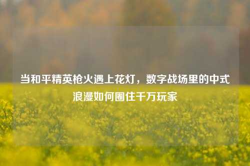 当和平精英枪火遇上花灯,数字战场里的中式浪漫如何圈住千万玩家