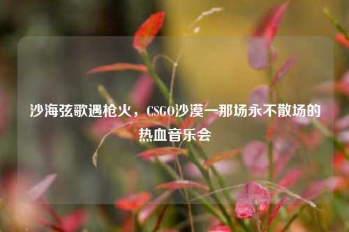沙海弦歌遇枪火，CSGO沙漠一那场永不散场的热血音乐会