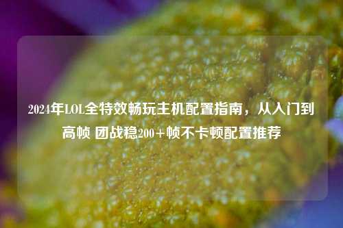 2024年LOL全特效畅玩主机配置指南，从入门到高帧 团战稳200+帧不卡顿配置推荐