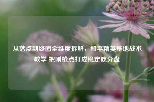 从落点到终圈全维度拆解，和平精英基地战术教学 把刚枪点打成稳定吃分盘