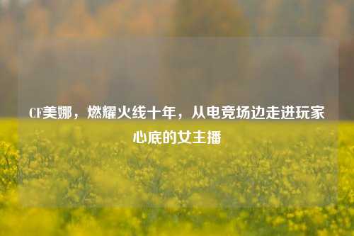 CF美娜，燃耀火线十年，从电竞场边走进玩家心底的女主播