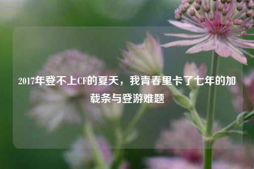 2017年登不上CF的夏天，我青春里卡了七年的加载条与登游难题